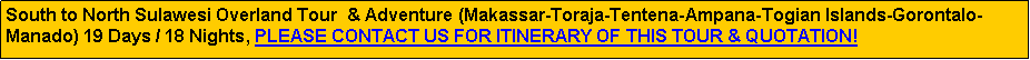 Text Box: South to North Sulawesi Overland Tour  & Adventure (Makassar-Toraja-Tentena-Ampana-Togian Islands-Gorontalo-Manado) 19 Days / 18 Nights, PLEASE CONTACT US FOR ITINERARY OF THIS TOUR & QUOTATION!